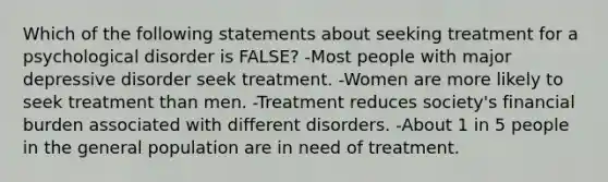 Which of the following statements about seeking treatment for a psychological disorder is FALSE? -Most people with major depressive disorder seek treatment. -Women are more likely to seek treatment than men. -Treatment reduces society's financial burden associated with different disorders. -About 1 in 5 people in the general population are in need of treatment.