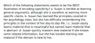 Which of the following statements seems to be the BEST illustration of encoding specificity? a. Susan is terrible at learning general arguments, although she is excellent at learning more specific claims. b. Susan has learned the principles covered in her psychology class, but she has difficulty remembering the principles in the context of her day-to-day life.  c. Susan easily learns material that is meaningful but cannot learn material that is abstract. d. Susan quickly masters new material if she knows some related information, but she has trouble learning new material if the domain is new to her.