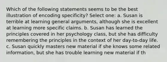 Which of the following statements seems to be the best illustration of encoding specificity? Select one: a. Susan is terrible at learning general arguments, although she is excellent at learning more specific claims. b. Susan has learned the principles covered in her psychology class, but she has difficulty remembering the principles in the context of her day-to-day life. c. Susan quickly masters new material if she knows some related information, but she has trouble learning new material if th