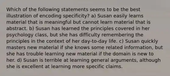 Which of the following statements seems to be the best illustration of encoding specificity? a) Susan easily learns material that is meaningful but cannot learn material that is abstract. b) Susan has learned the principles covered in her psychology class, but she has difficulty remembering the principles in the context of her day-to-day life. c) Susan quickly masters new material if she knows some related information, but she has trouble learning new material if the domain is new to her. d) Susan is terrible at learning general arguments, although she is excellent at learning more specific claims.