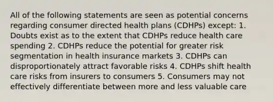 All of the following statements are seen as potential concerns regarding consumer directed health plans (CDHPs) except: 1. Doubts exist as to the extent that CDHPs reduce health care spending 2. CDHPs reduce the potential for greater risk segmentation in health insurance markets 3. CDHPs can disproportionately attract favorable risks 4. CDHPs shift health care risks from insurers to consumers 5. Consumers may not effectively differentiate between more and less valuable care