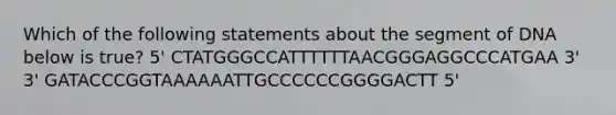 Which of the following statements about the segment of DNA below is true? 5' CTATGGGCCATTTTTTAACGGGAGGCCCATGAA 3' 3' GATACCCGGTAAAAAATTGCCCCCCGGGGACTT 5'