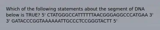 Which of the following statements about the segment of DNA below is TRUE? 5' CTATGGGCCATTTTTTAACGGGAGGCCCATGAA 3' 3' GATACCCGGTAAAAAATTGCCCTCCGGGTACTT 5'