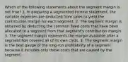 Which of the following statements about the segment margin is not true? 1. In preparing a segmented income statement, the variable expenses are deducted from sales to yield the contribution margin for each segment. 2. The segment margin is obtained by deducting the common fixed costs that have been allocated to a segment from that segment's contribution margin. 3. The segment margin represents the margin available after a segment has covered all of its own costs. 4. The segment margin is the best gauge of the long-run profitability of a segment because it includes only those costs that are caused by the segment.