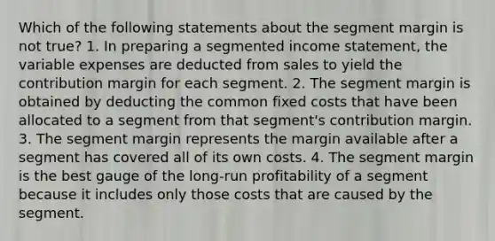 Which of the following statements about the segment margin is not true? 1. In preparing a segmented income statement, the variable expenses are deducted from sales to yield the contribution margin for each segment. 2. The segment margin is obtained by deducting the common fixed costs that have been allocated to a segment from that segment's contribution margin. 3. The segment margin represents the margin available after a segment has covered all of its own costs. 4. The segment margin is the best gauge of the long-run profitability of a segment because it includes only those costs that are caused by the segment.