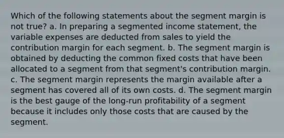 Which of the following statements about the segment margin is not true? a. In preparing a segmented income statement, the variable expenses are deducted from sales to yield the contribution margin for each segment. b. The segment margin is obtained by deducting the common fixed costs that have been allocated to a segment from that segment's contribution margin. c. The segment margin represents the margin available after a segment has covered all of its own costs. d. The segment margin is the best gauge of the long-run profitability of a segment because it includes only those costs that are caused by the segment.