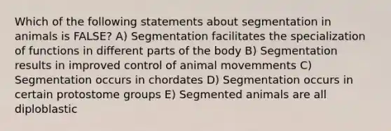 Which of the following statements about segmentation in animals is FALSE? A) Segmentation facilitates the specialization of functions in different parts of the body B) Segmentation results in improved control of animal movemments C) Segmentation occurs in chordates D) Segmentation occurs in certain protostome groups E) Segmented animals are all diploblastic