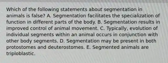 Which of the following statements about segmentation in animals is false? A. Segmentation facilitates the specialization of function in different parts of the body. B. Segmentation results in improved control of animal movement. C. Typically, evolution of individual segments within an animal occurs in conjunction with other body segments. D. Segmentation may be present in both protostomes and deuterostomes. E. Segmented animals are triploblastic.