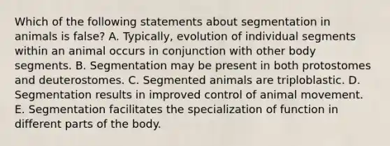 Which of the following statements about segmentation in animals is false? A. Typically, evolution of individual segments within an animal occurs in conjunction with other body segments. B. Segmentation may be present in both protostomes and deuterostomes. C. Segmented animals are triploblastic. D. Segmentation results in improved control of animal movement. E. Segmentation facilitates the specialization of function in different parts of the body.