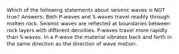 Which of the following statements about seismic waves is NOT true? Answers: Both P-waves and S-waves travel readily through molten rock. Seismic waves are reflected at boundaries between rock layers with different densities. P-waves travel more rapidly than S-waves. In a P-wave the material vibrates back and forth in the same direction as the direction of wave motion.