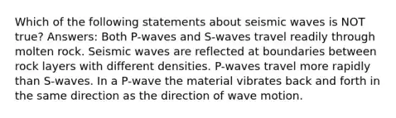 Which of the following statements about <a href='https://www.questionai.com/knowledge/kRzCHPc0qf-seismic-waves' class='anchor-knowledge'>seismic waves</a> is NOT true? Answers: Both P-waves and S-waves travel readily through molten rock. Seismic waves are reflected at boundaries between rock layers with different densities. P-waves travel more rapidly than S-waves. In a P-wave the material vibrates back and forth in the same direction as the direction of <a href='https://www.questionai.com/knowledge/kpc8YLKZxg-wave-motion' class='anchor-knowledge'>wave motion</a>.