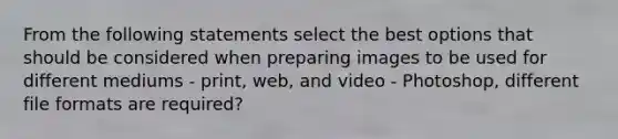 From the following statements select the best options that should be considered when preparing images to be used for different mediums - print, web, and video - Photoshop, different file formats are required?