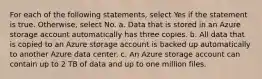 For each of the following statements, select Yes if the statement is true. Otherwise, select No. a. Data that is stored in an Azure storage account automatically has three copies. b. All data that is copied to an Azure storage account is backed up automatically to another Azure data center. c. An Azure storage account can contain up to 2 TB of data and up to one million files.