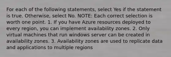 For each of the following statements, select Yes if the statement is true. Otherwise, select No. NOTE: Each correct selection is worth one point. 1. If you have Azure resources deployed to every region, you can implement availability zones. 2. Only virtual machines that run windows server can be created in availability zones. 3. Availability zones are used to replicate data and applications to multiple regions