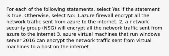 For each of the following statements, select Yes if the statement is true. Otherwise, select No: 1.azure firewall encrypt all the network traffic sent from azure to the internet. 2, a network security group (NSG) will encrypt all the network traffic sent from azure to the internet 3. azure virtual machines that run windows server 2016 can encrypt the network traffic sent from virtual machines to a host on the internet