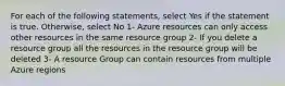 For each of the following statements, select Yes if the statement is true. Otherwise, select No 1- Azure resources can only access other resources in the same resource group 2- If you delete a resource group all the resources in the resource group will be deleted 3- A resource Group can contain resources from multiple Azure regions