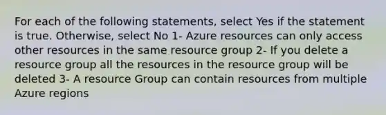 For each of the following statements, select Yes if the statement is true. Otherwise, select No 1- Azure resources can only access other resources in the same resource group 2- If you delete a resource group all the resources in the resource group will be deleted 3- A resource Group can contain resources from multiple Azure regions