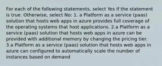 For each of the following statements, select Yes if the statement is true. Otherwise, select No: 1. a Platform as a service (paas) solution that hosts web apps in azure provides full coverage of the operating systems that host applications. 2.a Platform as a service (paas) solution that hosts web apps in azure can be provided with additional memory by changing the pricing tier. 3.a Platform as a service (paas) solution that hosts web apps in azure can configured to automatically scale the number of instances based on demand