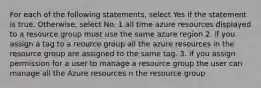 For each of the following statements, select Yes if the statement is true. Otherwise, select No. 1.all time azure resources displayed to a resource group must use the same azure region 2. if you assign a tag to a reource group all the azure resources in the resource group are assigned to the same tag. 3. if you assign permission for a user to manage a resource group the user can manage all the Azure resources n the resource group