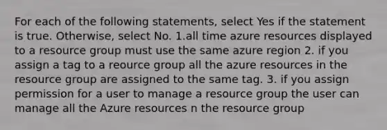 For each of the following statements, select Yes if the statement is true. Otherwise, select No. 1.all time azure resources displayed to a resource group must use the same azure region 2. if you assign a tag to a reource group all the azure resources in the resource group are assigned to the same tag. 3. if you assign permission for a user to manage a resource group the user can manage all the Azure resources n the resource group