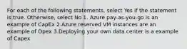 For each of the following statements, select Yes if the statement is true. Otherwise, select No 1. Azure pay-as-you-go is an example of CapEx 2.Azure reserved VM instances are an example of Opex 3.Deploying your own data center is a example of Capex