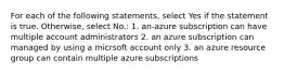 For each of the following statements, select Yes if the statement is true. Otherwise, select No.: 1. an-azure subscription can have multiple account administrators 2. an azure subscription can managed by using a micrsoft account only 3. an azure resource group can contain multiple azure subscriptions