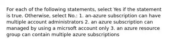 For each of the following statements, select Yes if the statement is true. Otherwise, select No.: 1. an-azure subscription can have multiple account administrators 2. an azure subscription can managed by using a micrsoft account only 3. an azure resource group can contain multiple azure subscriptions