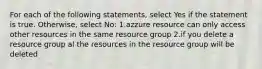 For each of the following statements, select Yes if the statement is true. Otherwise, select No: 1.azzure resource can only access other resources in the same resource group 2.if you delete a resource group al the resources in the resource group will be deleted