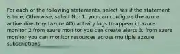 For each of the following statements, select Yes if the statement is true, Otherwise, select No: 1. you can configure the azure active directory (azure AD) activity logs to appear in azure monitor 2.from azure monitor you can create alerts 3. from azure monitor you can monitor resources across multiple azzure subscriptions