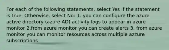 For each of the following statements, select Yes if the statement is true, Otherwise, select No: 1. you can configure the azure active directory (azure AD) activity logs to appear in azure monitor 2.from azure monitor you can create alerts 3. from azure monitor you can monitor resources across multiple azzure subscriptions