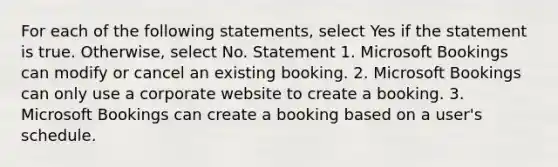 For each of the following statements, select Yes if the statement is true. Otherwise, select No. Statement 1. Microsoft Bookings can modify or cancel an existing booking. 2. Microsoft Bookings can only use a corporate website to create a booking. 3. Microsoft Bookings can create a booking based on a user's schedule.