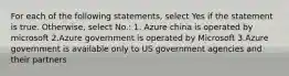 For each of the following statements, select Yes if the statement is true. Otherwise, select No.: 1. Azure china is operated by microsoft 2.Azure government is operated by Microsoft 3.Azure government is available only to US government agencies and their partners