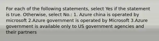 For each of the following statements, select Yes if the statement is true. Otherwise, select No.: 1. Azure china is operated by microsoft 2.Azure government is operated by Microsoft 3.Azure government is available only to US government agencies and their partners