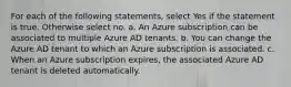 For each of the following statements, select Yes if the statement is true. Otherwise select no. a. An Azure subscription can be associated to multiple Azure AD tenants. b. You can change the Azure AD tenant to which an Azure subscription is associated. c. When an Azure subscription expires, the associated Azure AD tenant is deleted automatically.