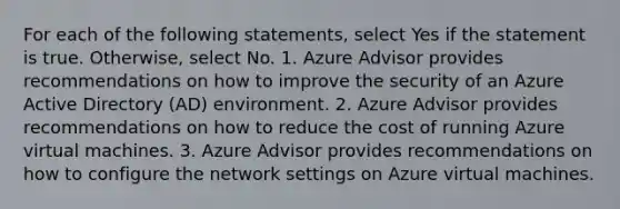 For each of the following statements, select Yes if the statement is true. Otherwise, select No. 1. Azure Advisor provides recommendations on how to improve the security of an Azure Active Directory (AD) environment. 2. Azure Advisor provides recommendations on how to reduce the cost of running Azure virtual machines. 3. Azure Advisor provides recommendations on how to configure the network settings on Azure virtual machines.