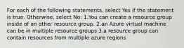 For each of the following statements, select Yes if the statement is true. Otherwise, select No: 1.You can create a resource group inside of an other resource group. 2.an Azure virtual machine can be in multiple resource groups 3.a resource group can contain resources from multiple azure regions