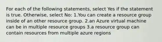 For each of the following statements, select Yes if the statement is true. Otherwise, select No: 1.You can create a resource group inside of an other resource group. 2.an Azure virtual machine can be in multiple resource groups 3.a resource group can contain resources from multiple azure regions