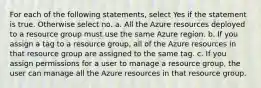 For each of the following statements, select Yes if the statement is true. Otherwise select no. a. All the Azure resources deployed to a resource group must use the same Azure region. b. If you assign a tag to a resource group, all of the Azure resources in that resource group are assigned to the same tag. c. If you assign permissions for a user to manage a resource group, the user can manage all the Azure resources in that resource group.