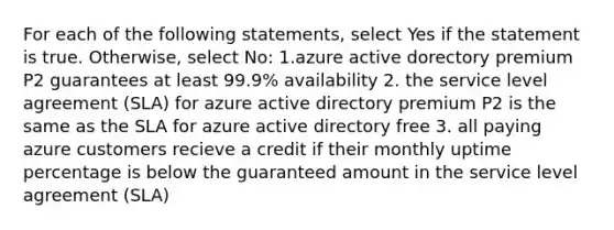 For each of the following statements, select Yes if the statement is true. Otherwise, select No: 1.azure active dorectory premium P2 guarantees at least 99.9% availability 2. the service level agreement (SLA) for azure active directory premium P2 is the same as the SLA for azure active directory free 3. all paying azure customers recieve a credit if their monthly uptime percentage is below the guaranteed amount in the service level agreement (SLA)