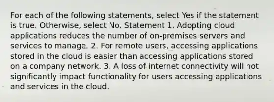 For each of the following statements, select Yes if the statement is true. Otherwise, select No. Statement 1. Adopting cloud applications reduces the number of on-premises servers and services to manage. 2. For remote users, accessing applications stored in the cloud is easier than accessing applications stored on a company network. 3. A loss of internet connectivity will not significantly impact functionality for users accessing applications and services in the cloud.