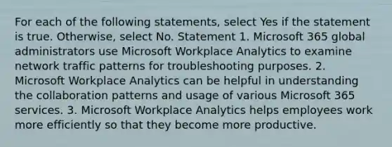 For each of the following statements, select Yes if the statement is true. Otherwise, select No. Statement 1. Microsoft 365 global administrators use Microsoft Workplace Analytics to examine network traffic patterns for troubleshooting purposes. 2. Microsoft Workplace Analytics can be helpful in understanding the collaboration patterns and usage of various Microsoft 365 services. 3. Microsoft Workplace Analytics helps employees work more efficiently so that they become more productive.