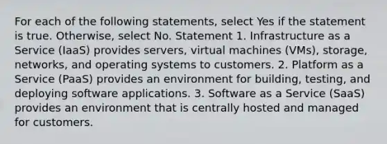 For each of the following statements, select Yes if the statement is true. Otherwise, select No. Statement 1. Infrastructure as a Service (IaaS) provides servers, virtual machines (VMs), storage, networks, and operating systems to customers. 2. Platform as a Service (PaaS) provides an environment for building, testing, and deploying software applications. 3. Software as a Service (SaaS) provides an environment that is centrally hosted and managed for customers.