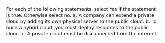 For each of the following statements, select Yes if the statement is true. Otherwise select no. a. A company can extend a private cloud by adding its own physical server to the public cloud. b. To build a hybrid cloud, you must deploy resources to the public cloud. c. A private cloud must be disconnected from the internet.