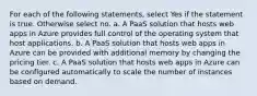 For each of the following statements, select Yes if the statement is true. Otherwise select no. a. A PaaS solution that hosts web apps in Azure provides full control of the operating system that host applications. b. A PaaS solution that hosts web apps in Azure can be provided with additional memory by changing the pricing tier. c. A PaaS solution that hosts web apps in Azure can be configured automatically to scale the number of instances based on demand.