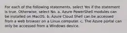 For each of the following statements, select Yes if the statement is true. Otherwise, select No. a. Azure PowerShell modules can be installed on MacOS. b. Azure Cloud Shell can be accessed from a web browser on a Linux computer. c. The Azure portal can only be accessed from a Windows device.