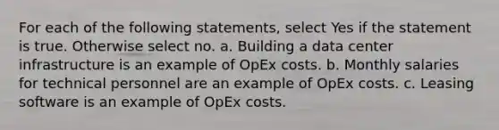 For each of the following statements, select Yes if the statement is true. Otherwise select no. a. Building a data center infrastructure is an example of OpEx costs. b. Monthly salaries for technical personnel are an example of OpEx costs. c. Leasing software is an example of OpEx costs.