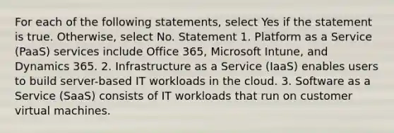 For each of the following statements, select Yes if the statement is true. Otherwise, select No. Statement 1. Platform as a Service (PaaS) services include Office 365, Microsoft Intune, and Dynamics 365. 2. Infrastructure as a Service (IaaS) enables users to build server-based IT workloads in the cloud. 3. Software as a Service (SaaS) consists of IT workloads that run on customer virtual machines.