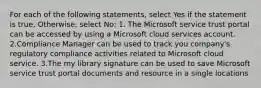 For each of the following statements, select Yes if the statement is true, Otherwise, select No: 1. The Microsoft service trust portal can be accessed by using a Microsoft cloud services account. 2.Compliance Manager can be used to track you company's regulatory compliance activities related to Microsoft cloud service. 3.The my library signature can be used to save Microsoft service trust portal documents and resource in a single locations