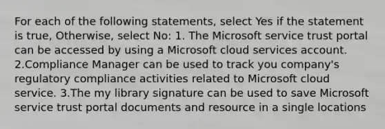 For each of the following statements, select Yes if the statement is true, Otherwise, select No: 1. The Microsoft service trust portal can be accessed by using a Microsoft cloud services account. 2.Compliance Manager can be used to track you company's regulatory compliance activities related to Microsoft cloud service. 3.The my library signature can be used to save Microsoft service trust portal documents and resource in a single locations