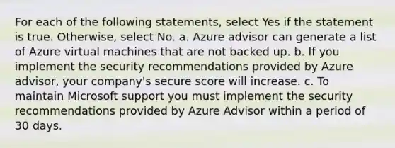 For each of the following statements, select Yes if the statement is true. Otherwise, select No. a. Azure advisor can generate a list of Azure virtual machines that are not backed up. b. If you implement the security recommendations provided by Azure advisor, your company's secure score will increase. c. To maintain Microsoft support you must implement the security recommendations provided by Azure Advisor within a period of 30 days.